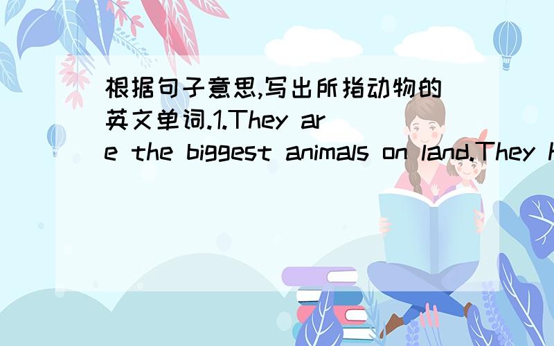 根据句子意思,写出所指动物的英文单词.1.They are the biggest animals on land.They have big ears and long teeth.They use their trunks to eat and drink.___________2.They can swim.They live near rivers.They have sharp teeth.People make sh