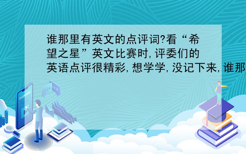 谁那里有英文的点评词?看“希望之星”英文比赛时,评委们的英语点评很精彩,想学学,没记下来,谁那里有?