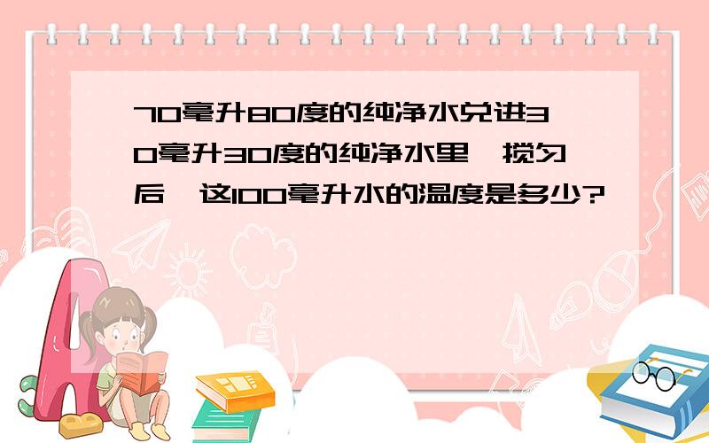 70毫升80度的纯净水兑进30毫升30度的纯净水里,搅匀后,这100毫升水的温度是多少?