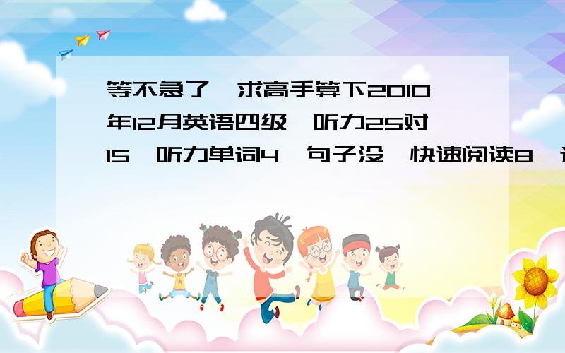 等不急了,求高手算下2010年12月英语四级,听力25对15,听力单词4,句子没,快速阅读8,选词填空2,仔仔细阅读5,完型5,句子翻译3,作文一般,有多少?