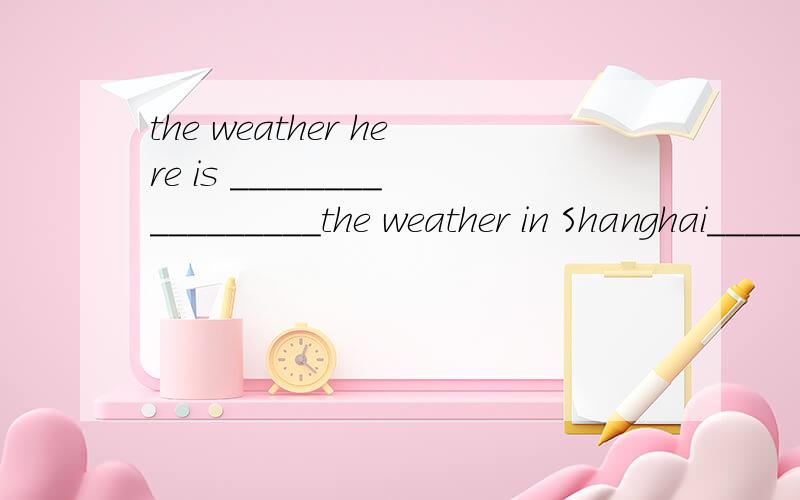 the weather here is _________________the weather in Shanghai___________.这的天气和其他地方的天气比起来,最像上海的天气.横线中可以填很多词。。。。不限。。。。