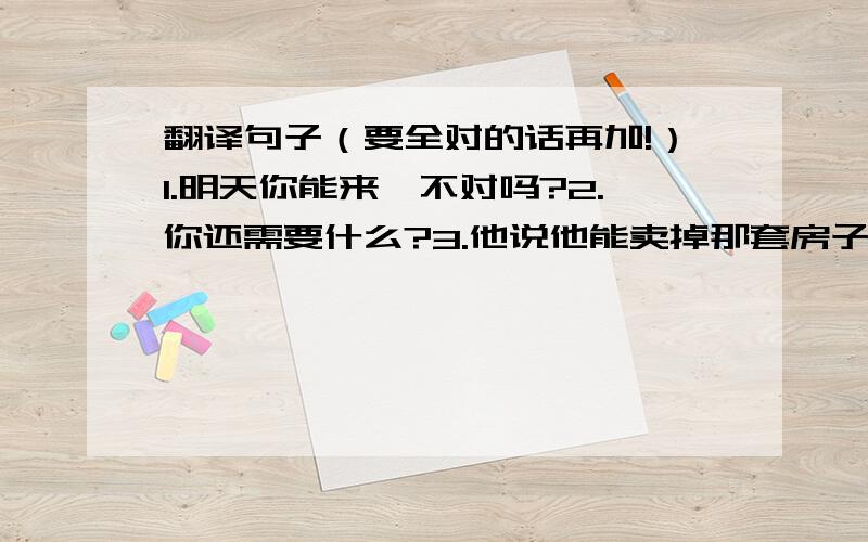 翻译句子（要全对的话再加!）1.明天你能来,不对吗?2.你还需要什么?3.他说他能卖掉那套房子4.我希望我能去周游世界5.这辆车太贵了,我们不能买6.这些问题对他来说太简单了,他能回答出来7.