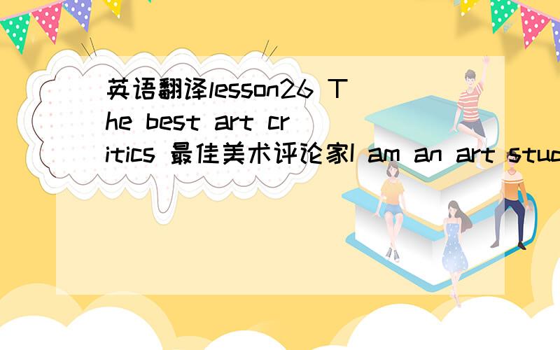 英语翻译lesson26 The best art critics 最佳美术评论家I am an art student and I paint a lot of pictures.Many people pretend that they understand modern art.They always tell you what a picture is 'about'.Of course,many pictures arc not 'about