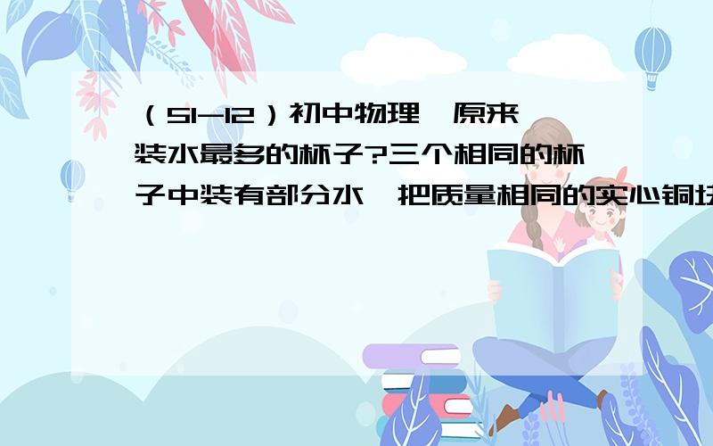 （51-12）初中物理,原来装水最多的杯子?三个相同的杯子中装有部分水,把质量相同的实心铜块、铁块、铝块依次放入甲、乙、丙三个杯中,水面恰好相平,则原来装水最多的杯子是（P铜＞P铁＞P