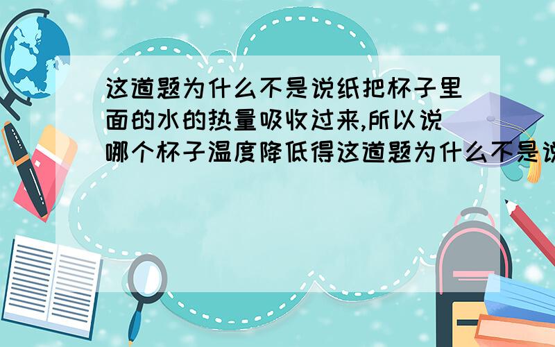 这道题为什么不是说纸把杯子里面的水的热量吸收过来,所以说哪个杯子温度降低得这道题为什么不是说纸把杯子里面的水的热量吸收过来,所以说哪个杯子温度降低得越快,哪种纸得吸热性能