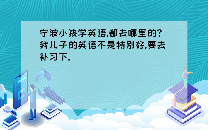 宁波小孩学英语,都去哪里的?我儿子的英语不是特别好,要去补习下.