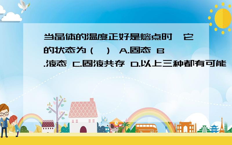 当晶体的温度正好是熔点时,它的状态为（ ） A.固态 B.液态 C.固液共存 D.以上三种都有可能 判断依据?