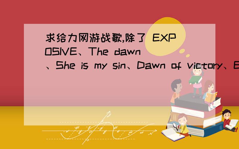 求给力网游战歌,除了 EXPOSIVE、The dawn、She is my sin、Dawn of victory、Emerald sword/、闪电部队在除了 EXPOSIVE、The dawn、She is my sin、Dawn of victory、Emerald sword/、闪电部队在前进、赤信号