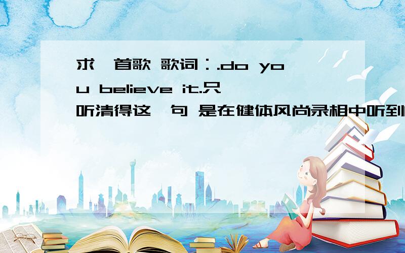 求一首歌 歌词：.do you believe it.只听清得这一句 是在健体风尚录相中听到的 有崴的那一期 节奏是这样的 do you believeit that.听起来是这样 麻烦好心人帮我查一查 我找不到.是一个男的唱的 健