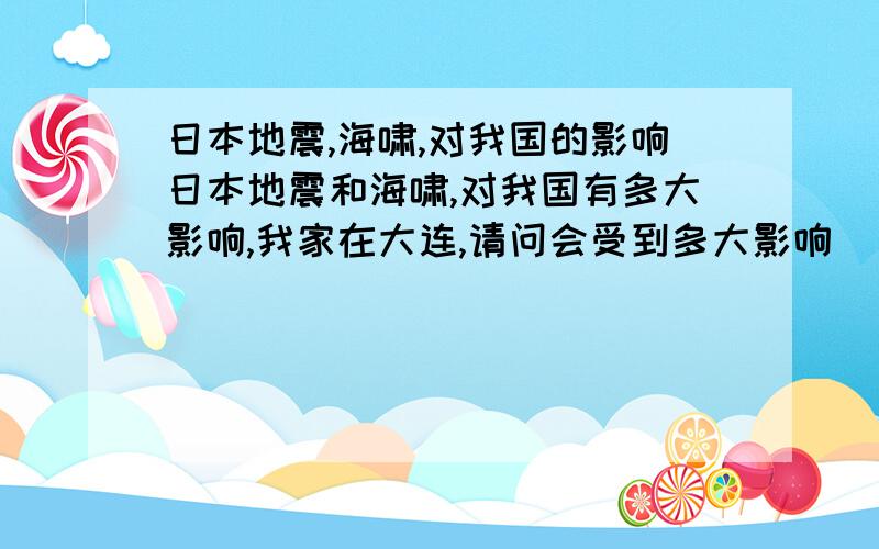 日本地震,海啸,对我国的影响日本地震和海啸,对我国有多大影响,我家在大连,请问会受到多大影响