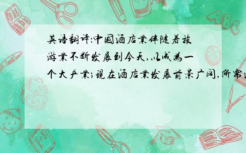 英语翻译：中国酒店业伴随着旅游业不断发展到今天,以成为一个大产业；现在酒店业发展前景广阔,所需酒店专业人才也增多；可以预料,酒店专业人才正面临着新发展机遇,也面临着更加严峻