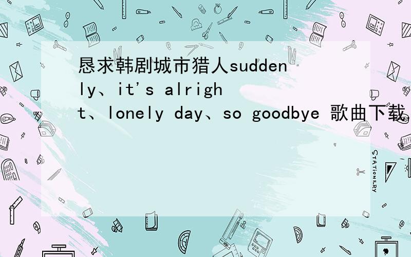 恳求韩剧城市猎人suddenly、it's alright、lonely day、so goodbye 歌曲下载,邮箱1040200862@pa18.com