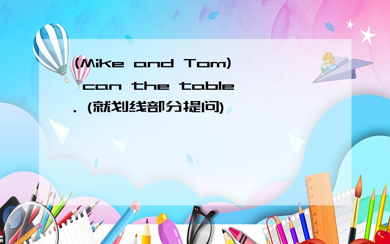 (Mike and Tom) can the table. (就划线部分提问)