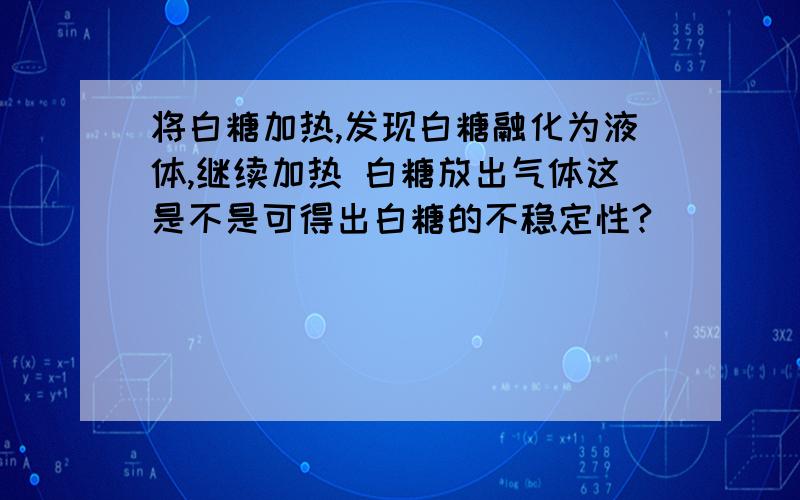 将白糖加热,发现白糖融化为液体,继续加热 白糖放出气体这是不是可得出白糖的不稳定性?