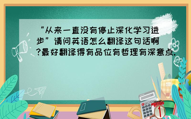 “从来一直没有停止深化学习进步”请问英语怎么翻译这句话啊?最好翻译得有品位有哲理有深意点.