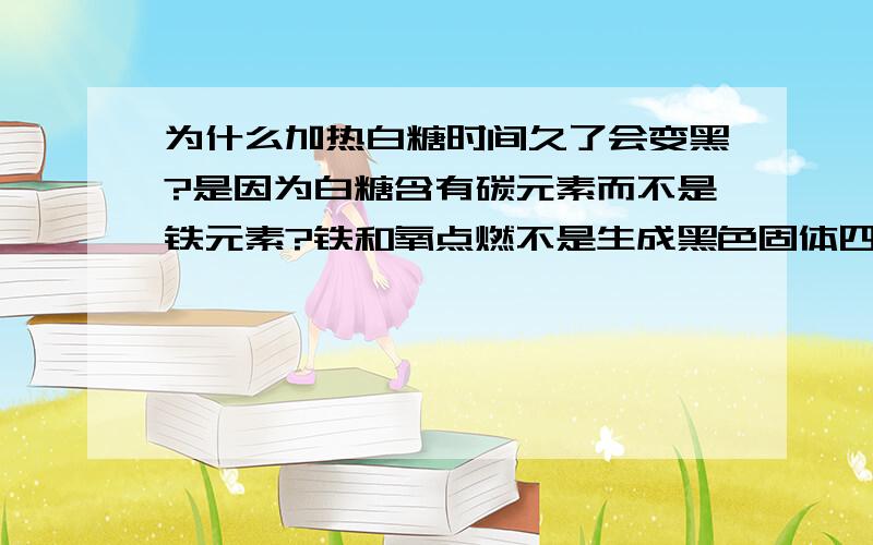 为什么加热白糖时间久了会变黑?是因为白糖含有碳元素而不是铁元素?铁和氧点燃不是生成黑色固体四氧化三铁吗?碳和氧点燃不是生成气体二氧化碳吗?难道二氧化碳是黑的?