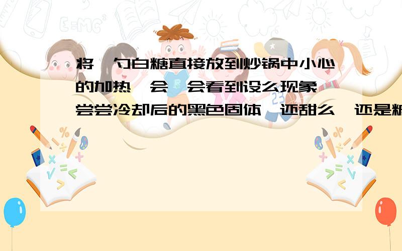 将一勺白糖直接放到炒锅中小心的加热一会,会看到设么现象,尝尝冷却后的黑色固体,还甜么,还是糖么这是发生了那种变化呢