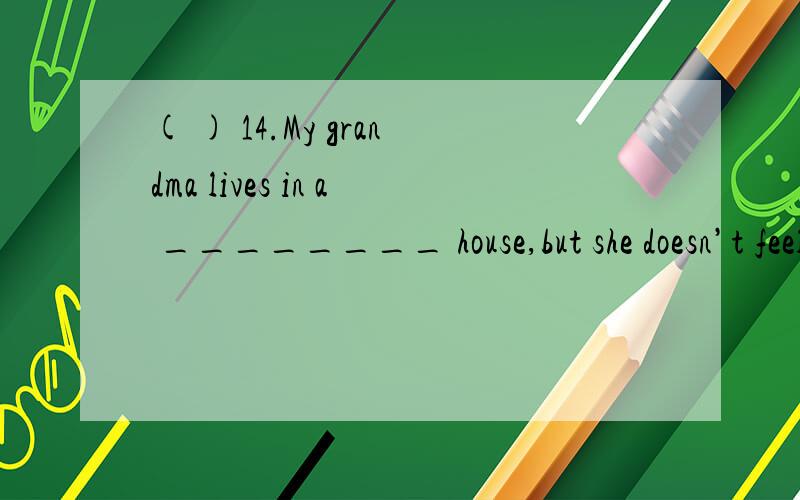 ( ) 14.My grandma lives in a ________ house,but she doesn’t feel ________.A.alone; lonely B.l( ) 14.My grandma lives in a ________ house,but she doesn’t feel ________.A.alone; lonely B.lonely; alone C.lonely; lonely D.alone; alone