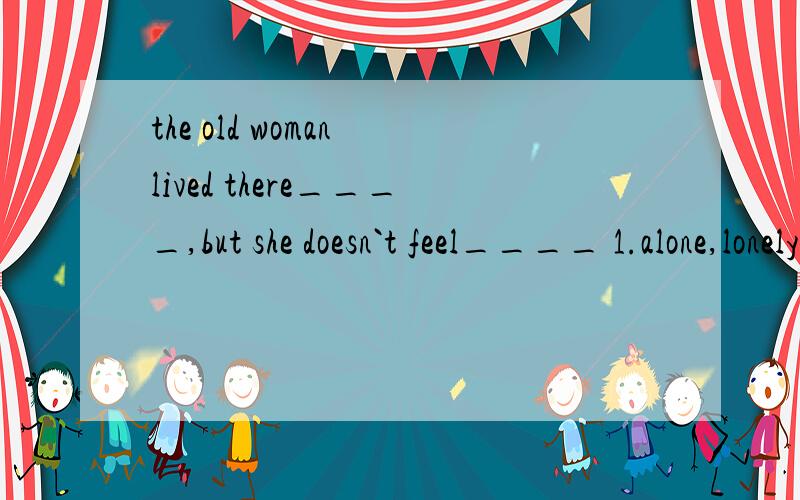 the old woman lived there____,but she doesn`t feel____ 1.alone,lonely 2.lonely,alone3.alone,alone 4.lonely,lonely