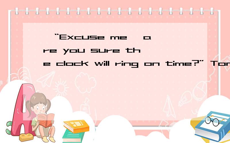 —“Excuse me, are you sure the clock will ring on time?” Tom asked — No,sir!后面还有“No, Sir!” said the owner, “When you shake it at 4:45 in the morning, it will ring.”有人说意思是： “是的,先生!“老扳说：“当你