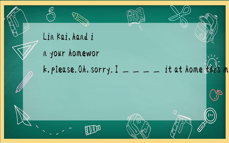 Lin Kai,hand in your homework,please.Oh,sorry.I ____ it at home this morning.A.has left B.left这个是选哪个?我们老师说两个都可以.但是答案上给的是B.