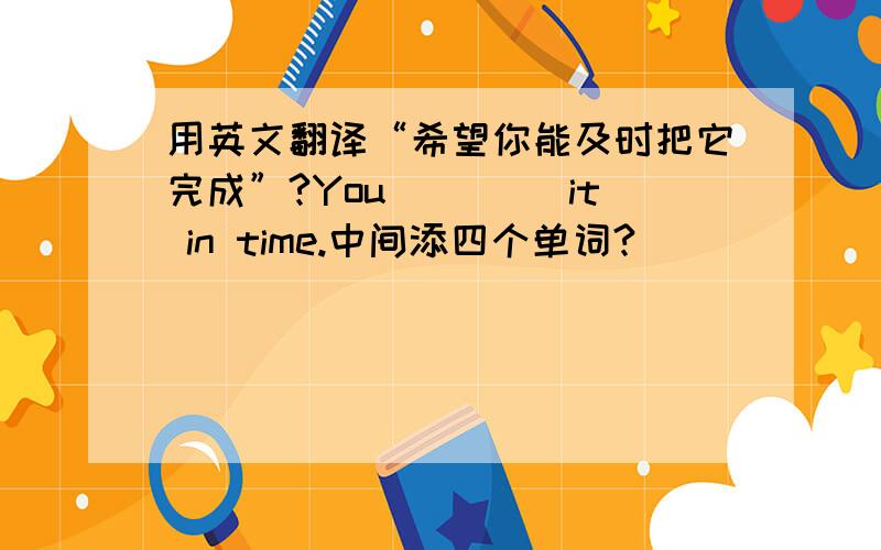 用英文翻译“希望你能及时把它完成”?You ____it in time.中间添四个单词?