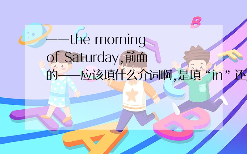 ——the morning of Saturday,前面的——应该填什么介词啊,是填“in”还是“on”?要快哦