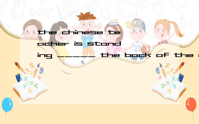 the chinese teacher is standing _____ the back of the classroom 填介词