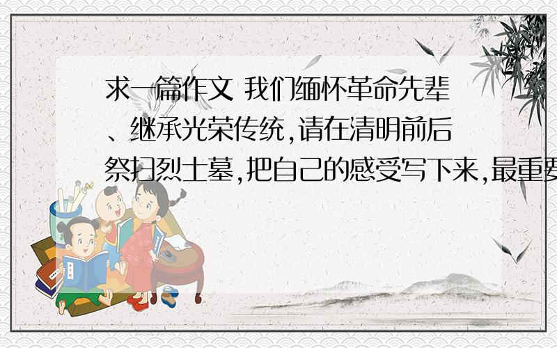 求一篇作文 我们缅怀革命先辈、继承光荣传统,请在清明前后祭扫烈士墓,把自己的感受写下来,最重要的是感如果知道的话,请加Q328715881,加的时候说明清楚理由,我会重重答谢,我要在2011年4月20