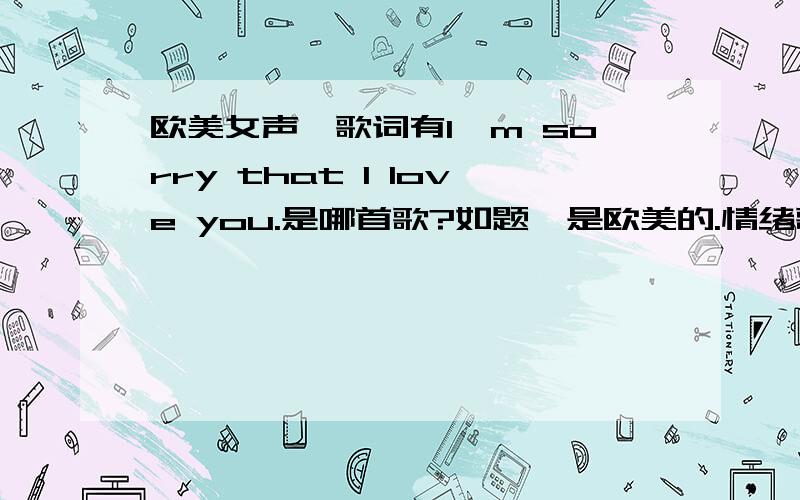 欧美女声,歌词有I'm sorry that I love you.是哪首歌?如题,是欧美的.情绪歌,比较低沉,有爆发力.不要贴那个倪安东的歌上来哦,不是这首.