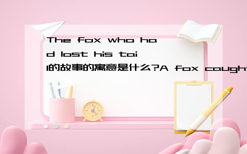 The fox who had lost his tail的故事的寓意是什么?A fox caught in a trap escaped,but in so doing lost his tail.thereafter,feeling his life a burden from the shame and ridicule to which he was exposed,he schemed to convince all the other foxes