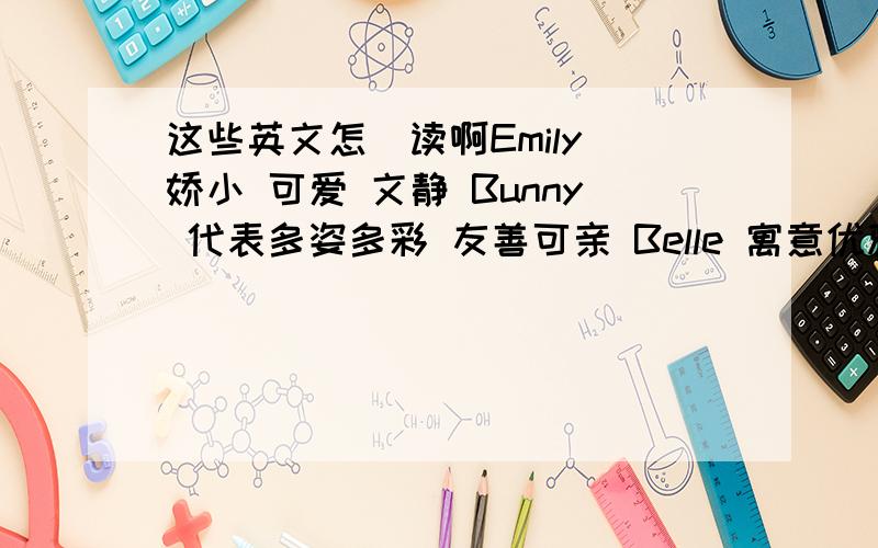 这些英文怎麼读啊Emily 娇小 可爱 文静 Bunny 代表多姿多彩 友善可亲 Belle 寓意优雅漂亮 开朗热情 Fern 寓意勤勉好学又文静 Beenle 冰清玉洁的名字 Bubles 泡泡,可爱的名字,享受风中的飘浮. Fairy