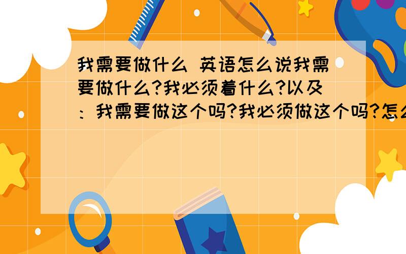 我需要做什么 英语怎么说我需要做什么?我必须着什么?以及：我需要做这个吗?我必须做这个吗?怎么说呢,还有就是：我应该做什么？我应该现在煮饭吗？