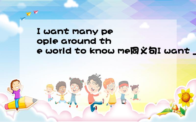 I want many people around the world to know me同义句I want _____ _____ _____ around the worldI think I should say sorry to you 对 say sorry to you 画线 并提问 ______ _____ ______ you should do?一横线一词 0