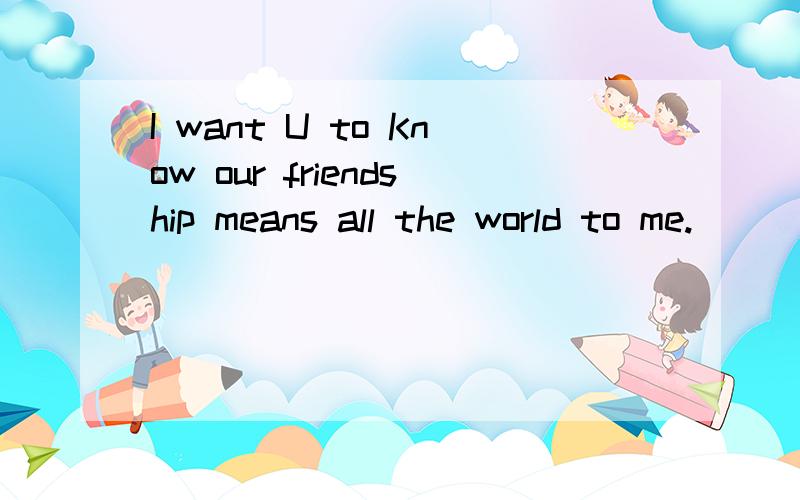 I want U to Know our friendship means all the world to me.