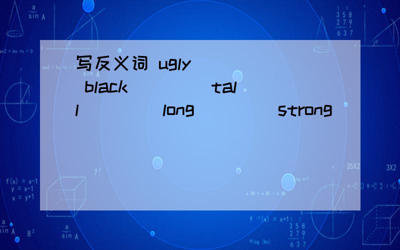 写反义词 ugly ____ black____ tall____ long____ strong_____ small____