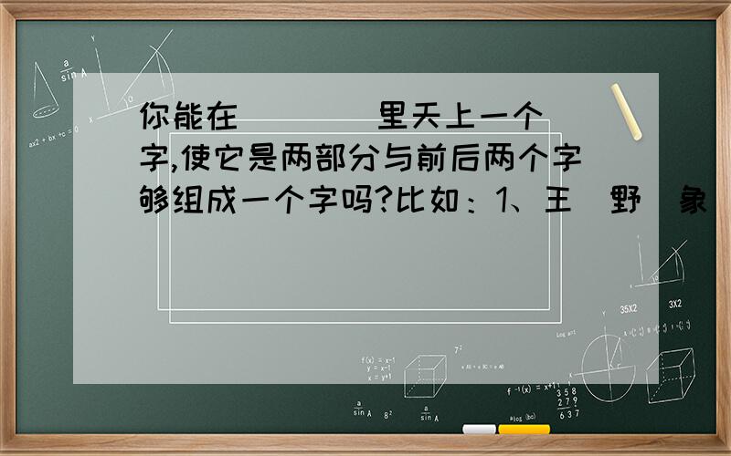 你能在（    ）里天上一个字,使它是两部分与前后两个字够组成一个字吗?比如：1、王（野）象   分别组成：理、豫      2、九（明）生   分别组成：旭、胜      3、月（  ）也   分别组成：（