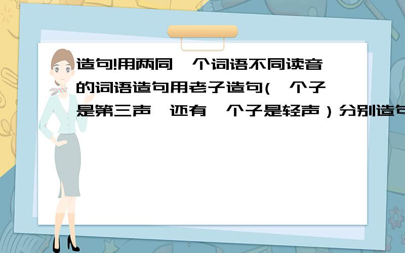 造句!用两同一个词语不同读音的词语造句用老子造句(一个子是第三声,还有一个子是轻声）分别造句.地道（道：分别是第四声和轻声）照应（应：分别是第四声和轻声）东西（西：分别是第