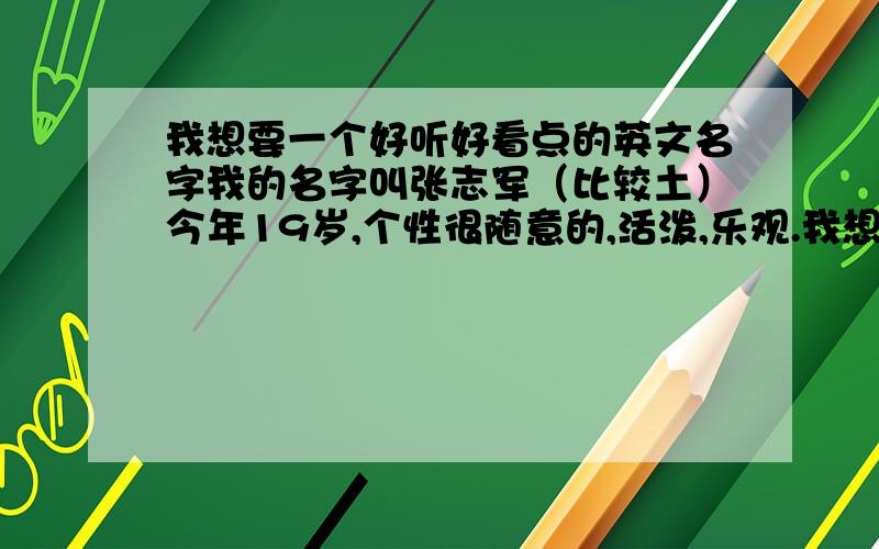 我想要一个好听好看点的英文名字我的名字叫张志军（比较土）今年19岁,个性很随意的,活泼,乐观.我想取一个好听好看的英文名字!（要有个性点的） 我喜欢HIPHOP,RAP,CS,紧跟潮流 喜欢听Eminem