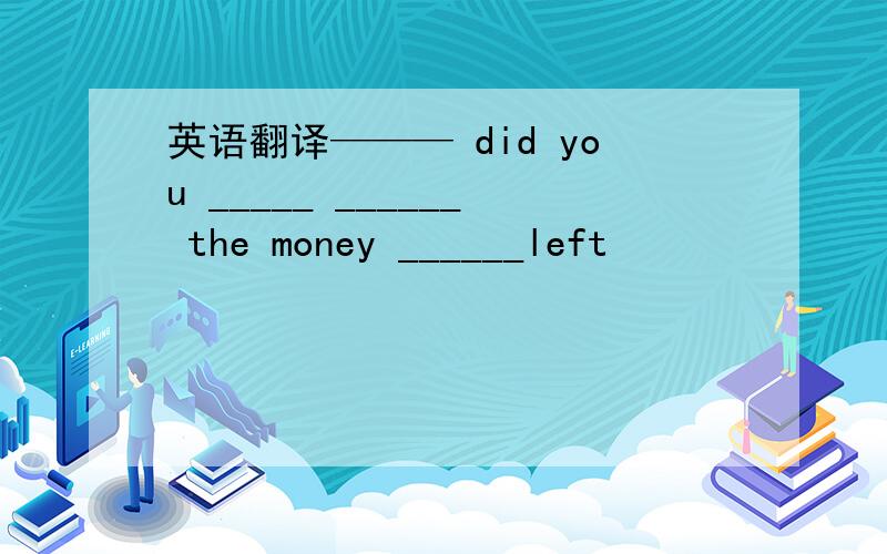 英语翻译——— did you _____ ______ the money ______left