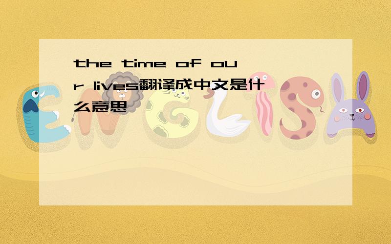 the time of our lives翻译成中文是什么意思