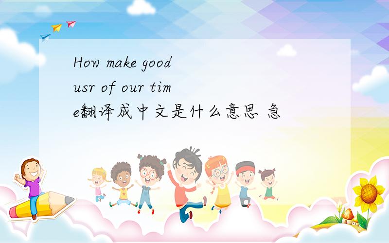 How make good usr of our time翻译成中文是什么意思 急