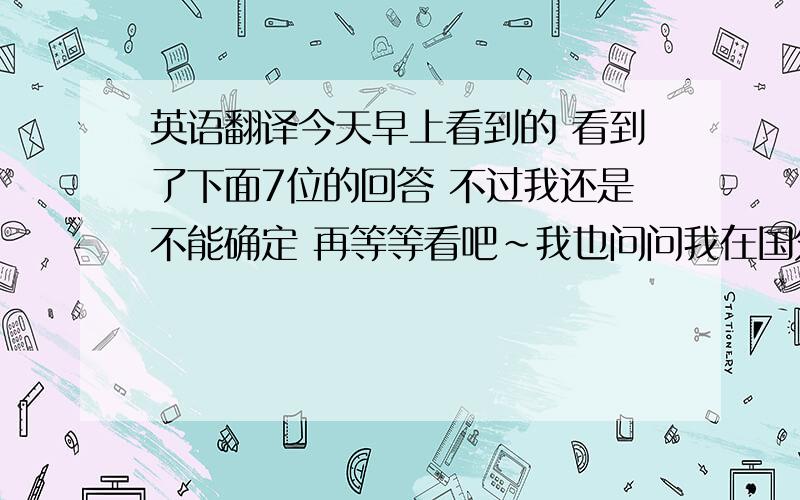 英语翻译今天早上看到的 看到了下面7位的回答 不过我还是不能确定 再等等看吧~我也问问我在国外的同学好了~