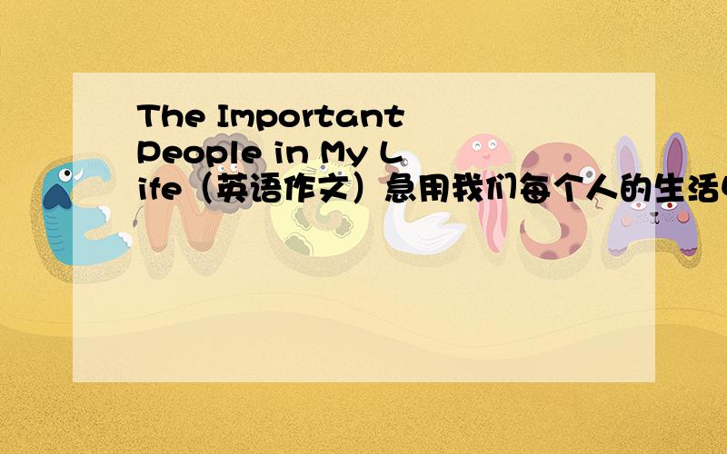 The Important People in My Life（英语作文）急用我们每个人的生活中都充满了温暖的身影.你的生活中,他们代表谁?是你的父母,朋友,你喜欢的明星,你崇拜的作家、科学家,还是其他人?从你的人生重