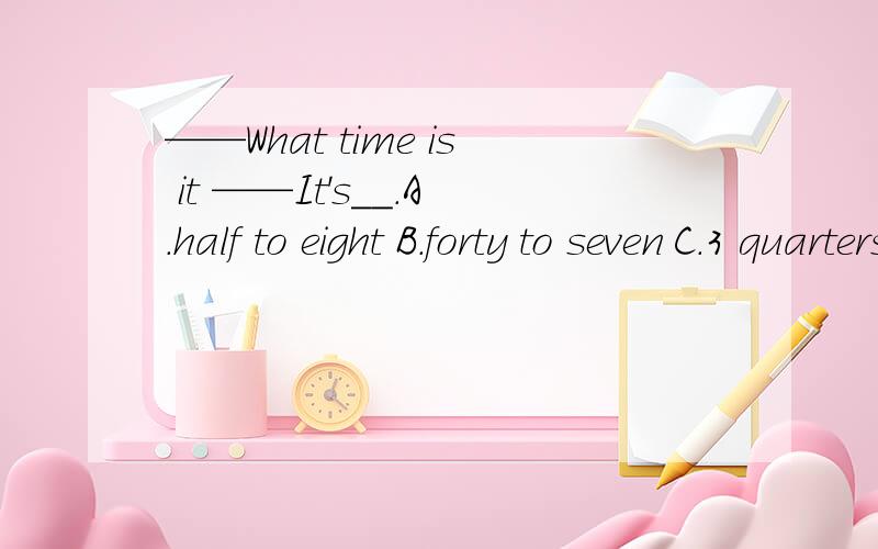 ——What time is it ——It's__.A.half to eight B.forty to seven C.3 quarters past nine.