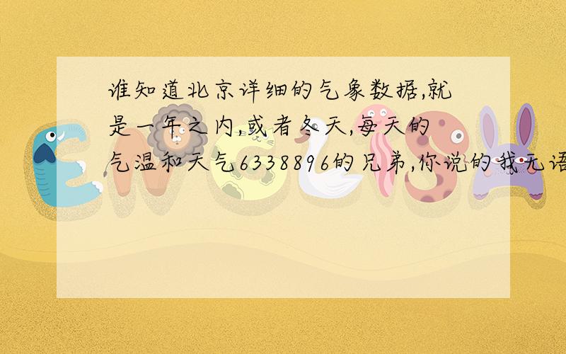 谁知道北京详细的气象数据,就是一年之内,或者冬天,每天的气温和天气6338896的兄弟,你说的我无语了.