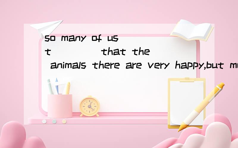 so many of us t____ that the animals there are very happy,but most of them are sad.why?they are not