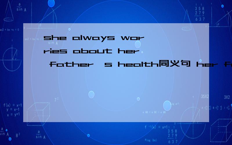 she always worries about her father's health同义句 her father's health （）（）all the time