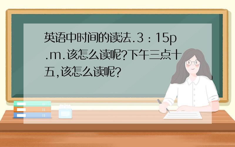 英语中时间的读法.3：15p.m.该怎么读呢?下午三点十五,该怎么读呢?