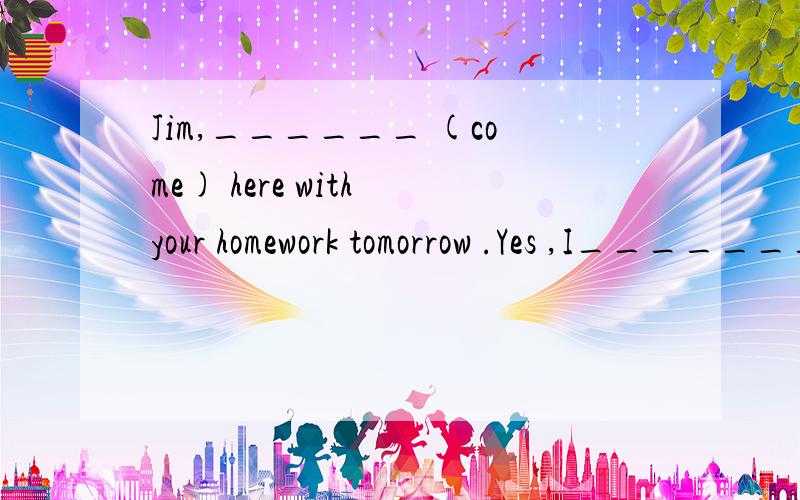 Jim,______ (come) here with your homework tomorrow .Yes ,I_______ .